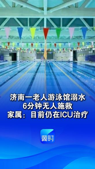 济南一老人游泳馆溺水，6分钟无人施救，家属：目前仍在ICU治疗，事发时一名救生员在玩手机